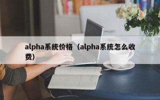 alpha系统价格（alpha系统怎么收费）