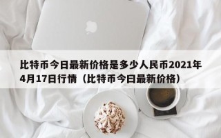 比特币今日最新价格是多少人民币2021年4月17日行情（比特币今曰最新价格）