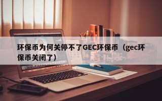 环保币为何关停不了GEC环保币（gec环保币关闭了）