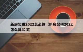 新房契税2022怎么算（新房契税2022怎么算武汉）