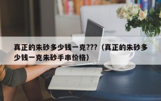 真正的朱砂多少钱一克???（真正的朱砂多少钱一克朱砂手串价格）