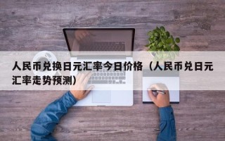 人民币兑换日元汇率今日价格（人民币兑日元汇率走势预测）