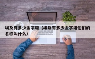 埃及有多少金字塔（埃及有多少金字塔他们的名称叫什么）