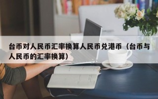 台币对人民币汇率换算人民币兑港币（台币与人民币的汇率换算）