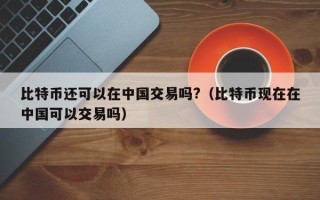 比特币还可以在中国交易吗?（比特币现在在中国可以交易吗）