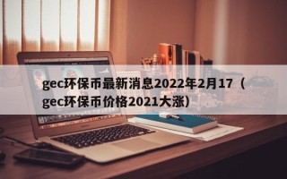 gec环保币最新消息2022年2月17（gec环保币价格2021大涨）