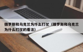 俄罗斯和乌克兰为什么打仗（俄罗斯和乌克兰为什么打仗的看法）