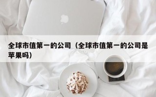 全球市值第一的公司（全球市值第一的公司是苹果吗）