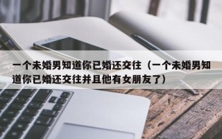 一个未婚男知道你已婚还交往（一个未婚男知道你已婚还交往并且他有女朋友了）