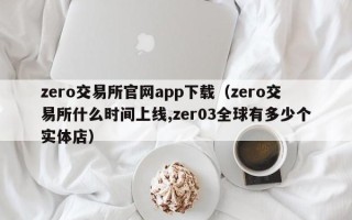 zero交易所官网app下载（zero交易所什么时间上线,zer03全球有多少个实体店）