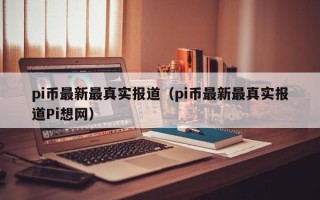 pi币最新最真实报道（pi币最新最真实报道Pi想网）