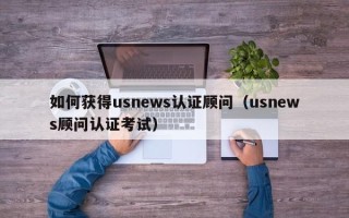 如何获得usnews认证顾问（usnews顾问认证考试）