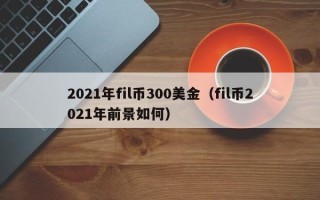 2021年fil币300美金（fil币2021年前景如何）