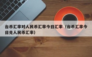 台币汇率对人民币汇率今日汇率（台币汇率今日兑人民币汇率）