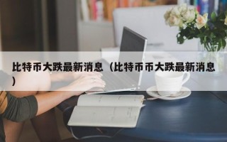 比特币大跌最新消息（比特币币大跌最新消息）