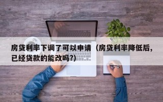 房贷利率下调了可以申请（房贷利率降低后,已经贷款的能改吗?）