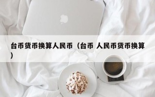 台币货币换算人民币（台币 人民币货币换算）