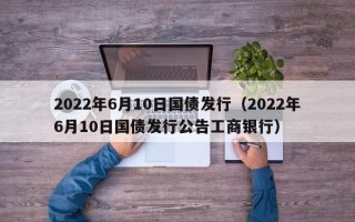 2022年6月10日国债发行（2022年6月10日国债发行公告工商银行）