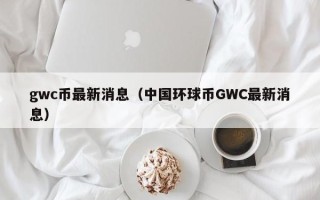 gwc币最新消息（中国环球币GWC最新消息）