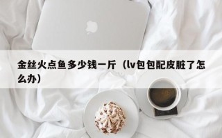 金丝火点鱼多少钱一斤（lv包包配皮脏了怎么办）