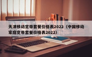 天津移动宽带套餐价格表2022（中国移动家庭宽带套餐价格表2022）