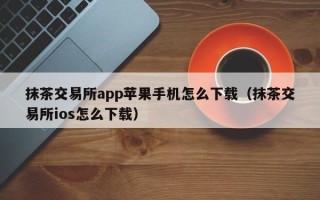 抹茶交易所app苹果手机怎么下载（抹茶交易所ios怎么下载）