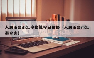 人民币台币汇率换算今日价格（人民币台币汇率查询）