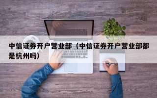 中信证券开户营业部（中信证券开户营业部都是杭州吗）