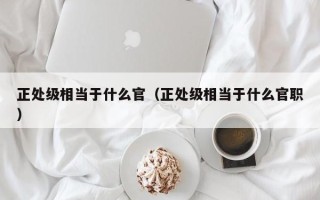 正处级相当于什么官（正处级相当于什么官职）