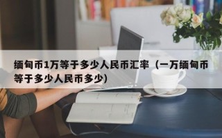 缅甸币1万等于多少人民币汇率（一万缅甸币等于多少人民币多少）