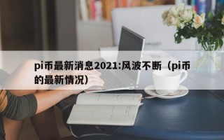 pi币最新消息2021:风波不断（pi币的最新情况）