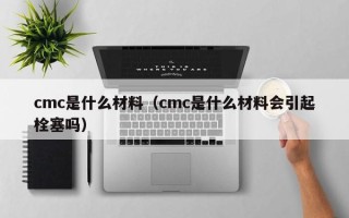 cmc是什么材料（cmc是什么材料会引起栓塞吗）