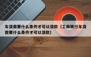 车贷需要什么条件才可以贷款（工商银行车贷需要什么条件才可以贷款）