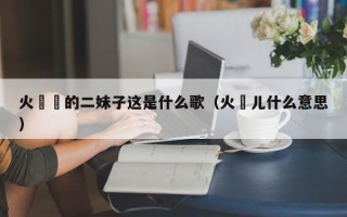 火辢辢的二妹子这是什么歌（火靿儿什么意思）