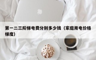 第一二三阶梯电费分别多少钱（家庭用电价格梯度）