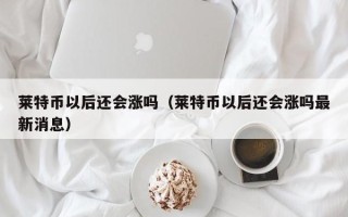 莱特币以后还会涨吗（莱特币以后还会涨吗最新消息）