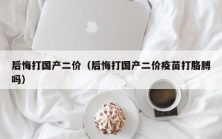 后悔打国产二价（后悔打国产二价疫苗打胳膊吗）