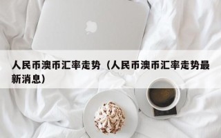 人民币澳币汇率走势（人民币澳币汇率走势最新消息）