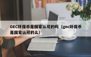 GEC环保币是国家认可的吗（gec环保币是国家认可的么）