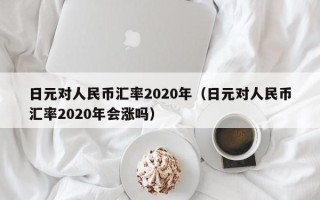 日元对人民币汇率2020年（日元对人民币汇率2020年会涨吗）