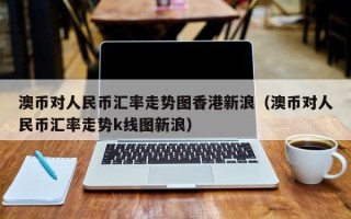 澳币对人民币汇率走势图香港新浪（澳币对人民币汇率走势k线图新浪）