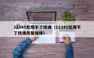 12345处理不了找谁（12345处理不了找谁房屋维修）