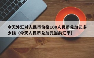 今天外汇对人民币价格100人民币兑加元多少钱（今天人民币兑加元当前汇率）