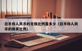 日币和人民币的兑换比例是多少（日币和人民币的换算比例）