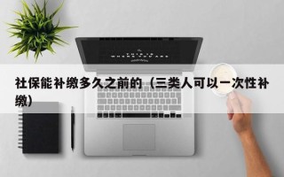 社保能补缴多久之前的（三类人可以一次性补缴）