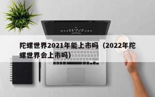 陀螺世界2021年能上市吗（2022年陀螺世界会上市吗）