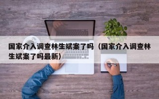 国家介入调查林生斌案了吗（国家介入调查林生斌案了吗最新）