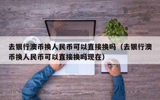 去银行澳币换人民币可以直接换吗（去银行澳币换人民币可以直接换吗现在）