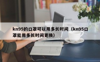 kn95的口罩可以用多长时间（kn95口罩能用多长时间更换）