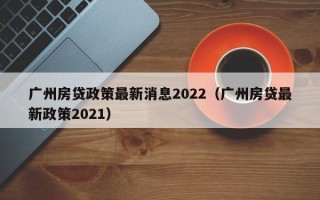 广州房贷政策最新消息2022（广州房贷最新政策2021）